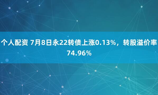个人配资 7月8日永22转债上涨0.13%，转股溢价率74.96%