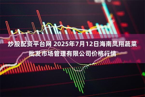 炒股配资平台网 2025年7月12日海南凤翔蔬菜批发市场管理有限公司价格行情