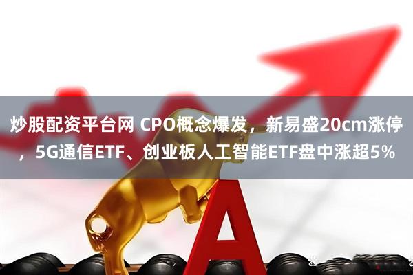 炒股配资平台网 CPO概念爆发，新易盛20cm涨停，5G通信ETF、创业板人工智能ETF盘中涨超5%
