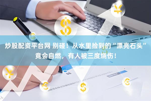 炒股配资平台网 别碰！从水里捡到的“漂亮石头”竟会自燃，有人被三度烧伤！