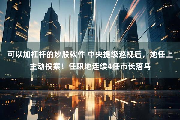 可以加杠杆的炒股软件 中央提级巡视后，她任上主动投案！任职地连续4任市长落马