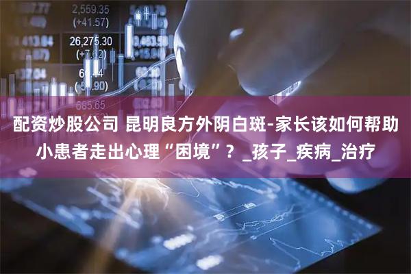 配资炒股公司 昆明良方外阴白斑-家长该如何帮助小患者走出心理“困境”？_孩子_疾病_治疗