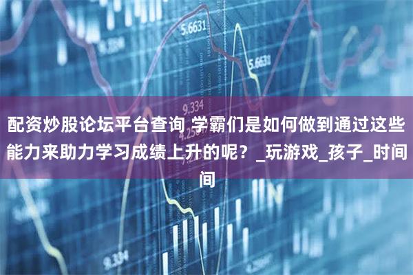 配资炒股论坛平台查询 学霸们是如何做到通过这些能力来助力学习成绩上升的呢？_玩游戏_孩子_时间
