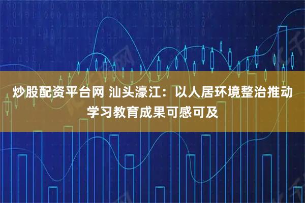炒股配资平台网 汕头濠江：以人居环境整治推动学习教育成果可感可及