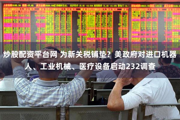 炒股配资平台网 为新关税铺垫？美政府对进口机器人、工业机械、医疗设备启动232调查