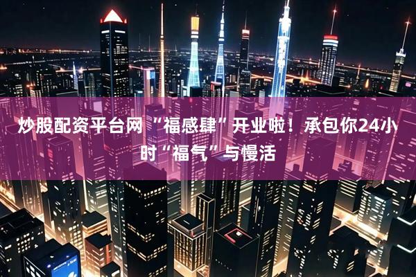 炒股配资平台网 “福感肆”开业啦！承包你24小时“福气”与慢活
