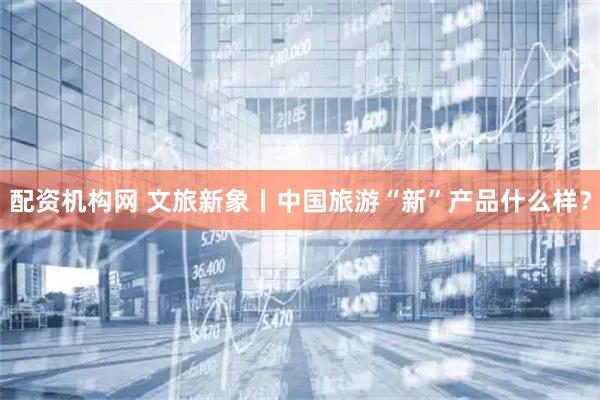 配资机构网 文旅新象丨中国旅游“新”产品什么样？