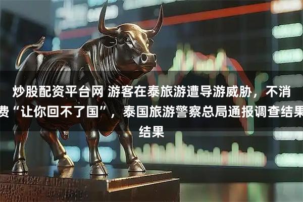炒股配资平台网 游客在泰旅游遭导游威胁，不消费“让你回不了国”，泰国旅游警察总局通报调查结果