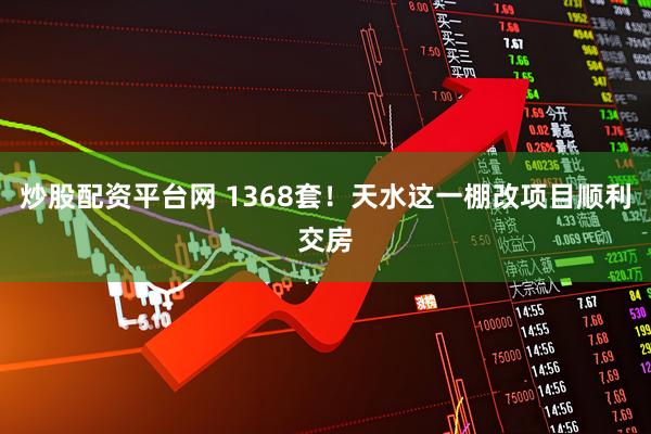 炒股配资平台网 1368套!天水这一棚改项目顺利交房