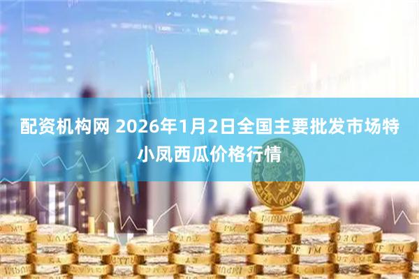 配资机构网 2026年1月2日全国主要批发市场特小凤西瓜价格行情